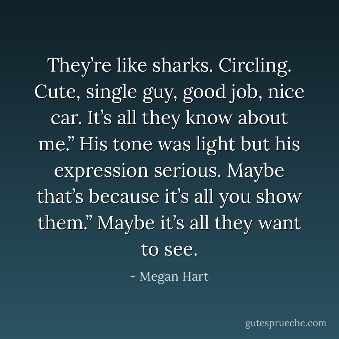 They’re like sharks. Circling. Cute, single guy, good job, nice car. It’s all they know about me.”<br />His tone was light but his expression serious.<br />Maybe that’s because it’s all you show them.”<br />Maybe it’s all they want to see. - Megan Hart