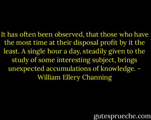 It has often been observed, that those who have the most time at their disposal profit by it the least. A single hour a day, steadily given to the study of some interesting subject, brings unexpected accumulations of knowledge. - William Ellery Channing