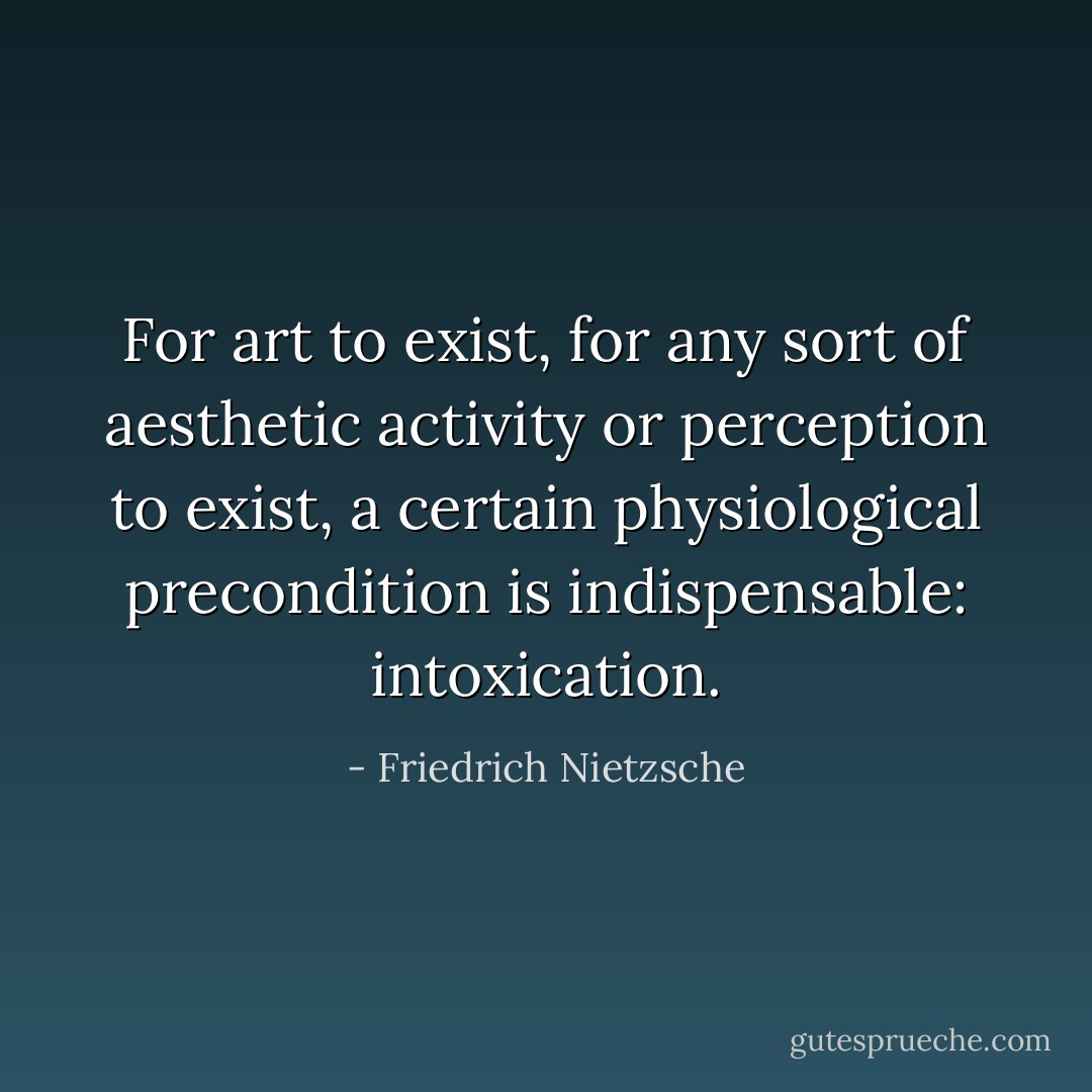 For art to exist, for any sort of aesthetic activity or perception to exist, a certain physiological precondition is indispensable: intoxication. - Friedrich Nietzsche