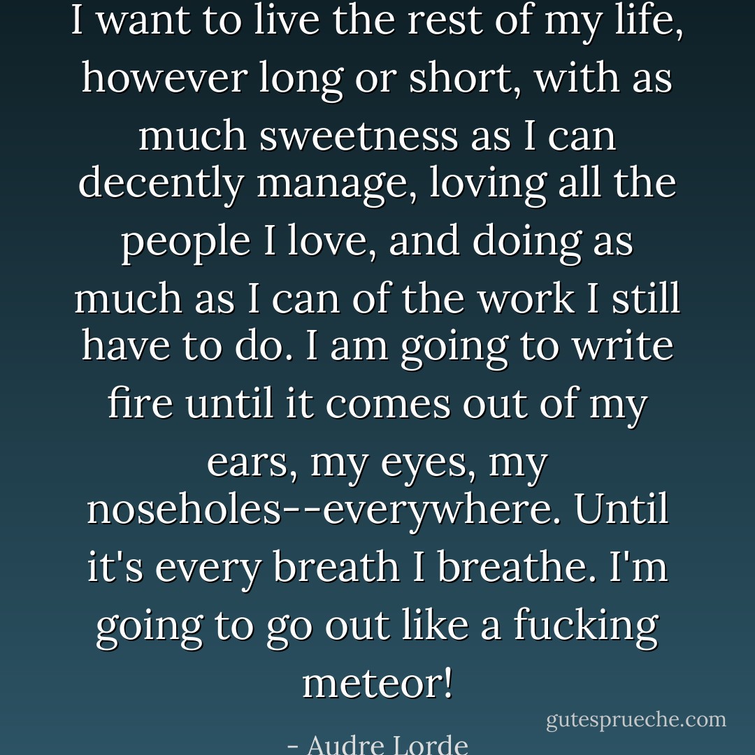 I want to live the rest of my life, however long or short, with as much sweetness as I can decently manage, loving all the people I love, and doing as much as I can of the work I still have to do. I am going to write fire until it comes out of my ears, my eyes, my noseholes--everywhere. Until it's every breath I breathe. I'm going to go out like a fucking meteor! - Audre Lorde