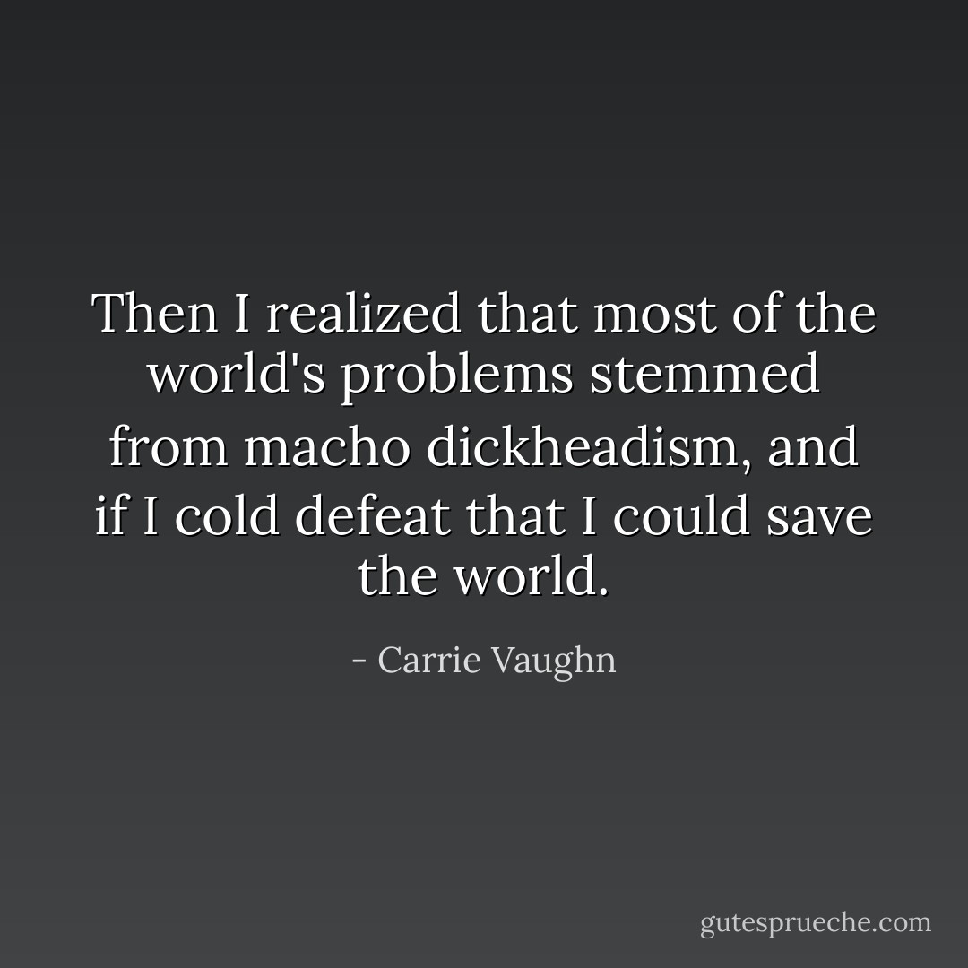 Then I realized that most of the world's problems stemmed from macho dickheadism, and if I cold defeat that I could save the world. - Carrie Vaughn