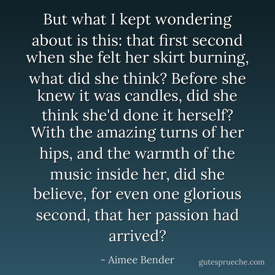 But what I kept wondering about is this: that first second when she felt her skirt burning, what did she think? Before she knew it was candles, did she think she'd done it herself? With the amazing turns of her hips, and the warmth of the music inside her, did she believe, for even one glorious second, that her passion had arrived? - Aimee Bender