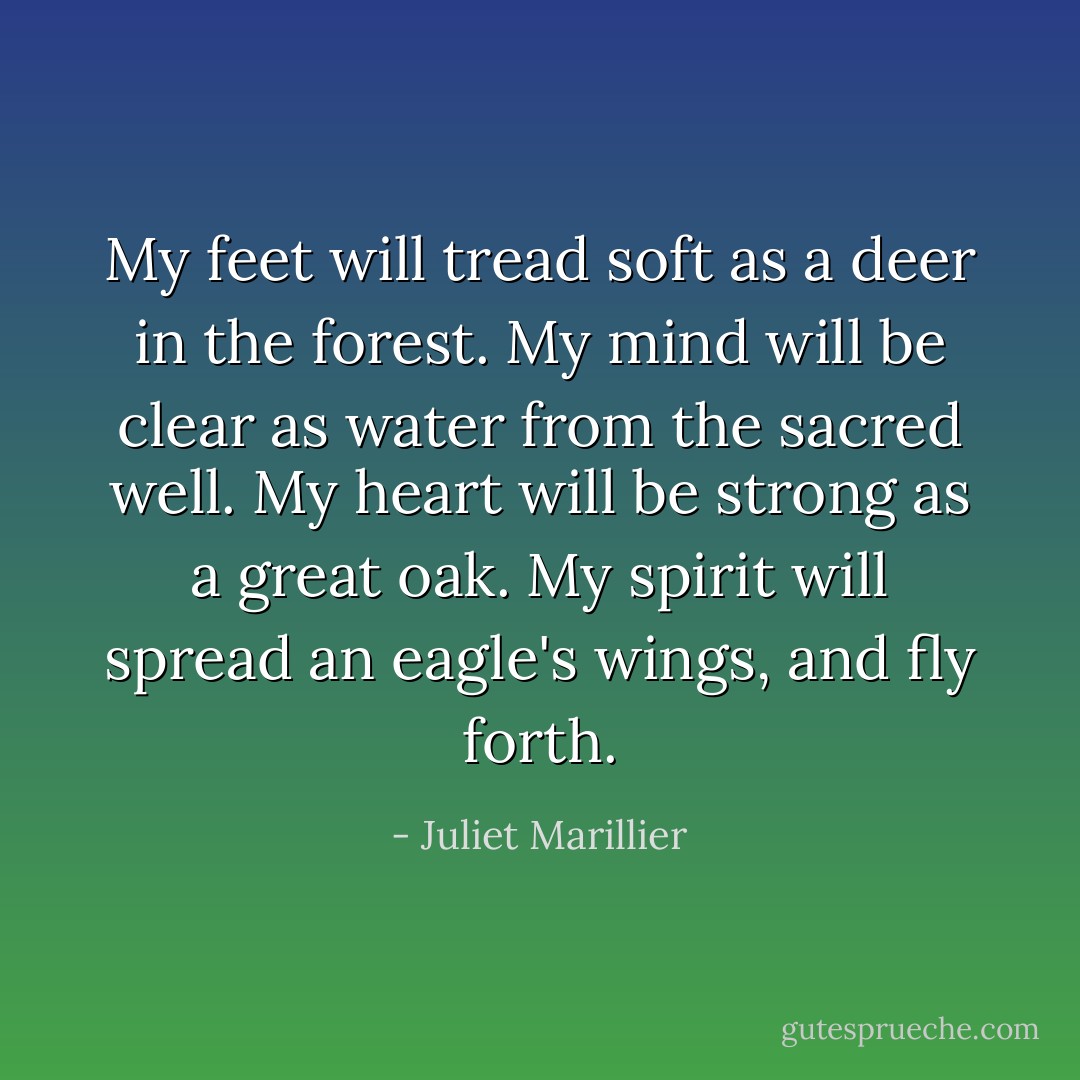 My feet will tread soft as a deer in the forest. My mind will be clear as water from the sacred well. My heart will be strong as a great oak. My spirit will spread an eagle's wings, and fly forth. - Juliet Marillier