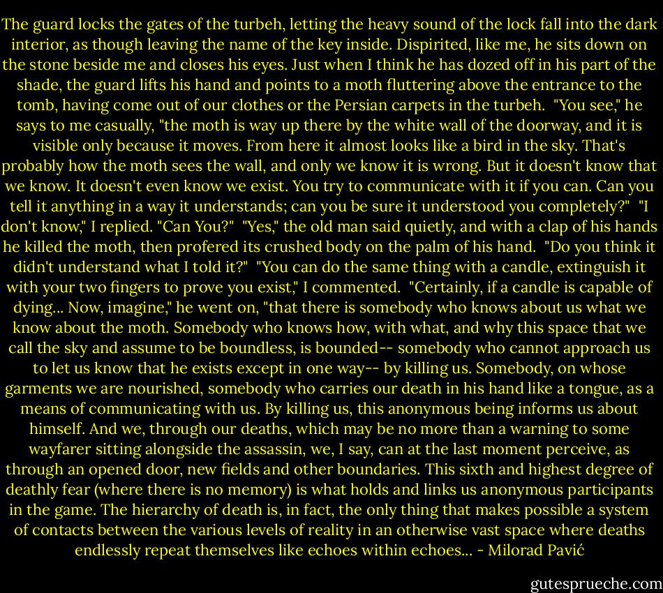 The guard locks the gates of the turbeh, letting the heavy sound of the lock fall into the dark interior, as though leaving the name of the key inside. Dispirited, like me, he sits down on the stone beside me and closes his eyes. Just when I think he has dozed off in his part of the shade, the guard lifts his hand and points to a moth fluttering above the entrance to the tomb, having come out of our clothes or the Persian carpets in the turbeh.<br /> "You see," he says to me casually, "the moth is way up there by the white wall of the doorway, and it is visible only because it moves. From here it almost looks like a bird in the sky. That's probably how the moth sees the wall, and only we know it is wrong. But it doesn't know that we know. It doesn't even know we exist. You try to communicate with it if you can. Can you tell it anything in a way it understands; can you be sure it understood you completely?"<br /> "I don't know," I replied. "Can You?"<br /> "Yes," the old man said quietly, and with a clap of his hands he killed the moth, then profered its crushed body on the palm of his hand.<br /> "Do you think it didn't understand what I told it?"<br /> "You can do the same thing with a candle, extinguish it with your two fingers to prove you exist," I commented.<br /> "Certainly, if a candle is capable of dying... Now, imagine," he went on, "that there is somebody who knows about us what we know about the moth. Somebody who knows how, with what, and why this space that we call the sky and assume to be boundless, is bounded-- somebody who cannot approach us to let us know that he exists except in one way-- by killing us. Somebody, on whose garments we are nourished, somebody who carries our death in his hand like a tongue, as a means of communicating with us. By killing us, this anonymous being informs us about himself. And we, through our deaths, which may be no more than a warning to some wayfarer sitting alongside the assassin, we, I say, can at the last moment perceive, as through an opened door, new fields and other boundaries. This sixth and highest degree of deathly fear (where there is no memory) is what holds and links us anonymous participants in the game. The hierarchy of death is, in fact, the only thing that makes possible a system of contacts between the various levels of reality in an otherwise vast space where deaths endlessly repeat themselves like echoes within echoes... - Milorad Pavić