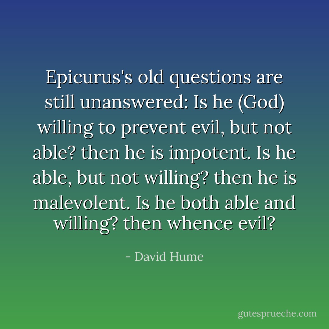 Epicurus's old questions are still unanswered: Is he (God) willing to prevent evil, but not able? then he is impotent. Is he able, but not willing? then he is malevolent. Is he both able and willing? then whence evil? - David Hume