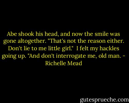 Abe shook his head, and now the smile was gone altogether. "That's not the reason either. Don't lie to me little girl."<br /> I felt my hackles going up. "And don't interrogate me, old man. - Richelle Mead