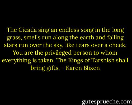 The Cicada sing an endless song in the long grass, smells run along the earth and falling stars run over the sky, like tears over a cheek. You are the privileged person to whom everything is taken. The Kings of Tarshish shall bring gifts. - Karen Blixen