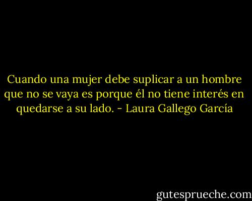 Cuando una mujer debe suplicar a un hombre que no se vaya es porque él no tiene interés en quedarse a su lado. - Laura Gallego García