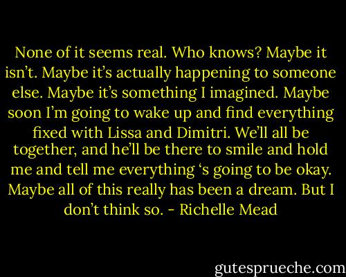 None of it seems real. Who knows? Maybe it isn’t. Maybe it’s actually happening to someone else. Maybe it’s something I imagined. Maybe soon I’m going to wake up and find everything fixed with Lissa and Dimitri. We’ll all be together, and he’ll be there to smile and hold me and tell me everything ‘s going to be okay. Maybe all of this really has been a dream.<br />But I don’t think so. - Richelle Mead