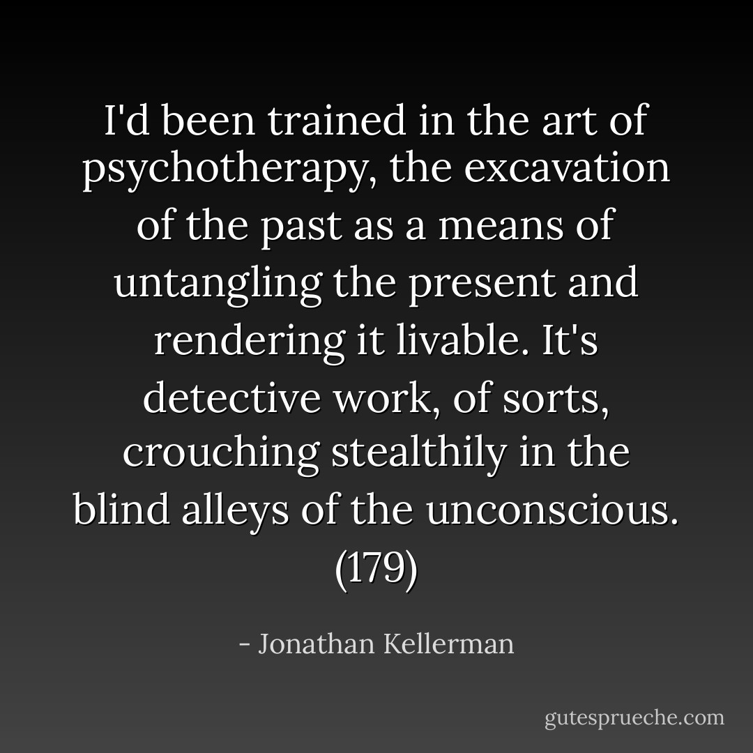 I'd been trained in the art of psychotherapy, the excavation of the past as a means of untangling the present and rendering it livable. It's detective work, of sorts, crouching stealthily in the blind alleys of the unconscious. (179) - Jonathan Kellerman