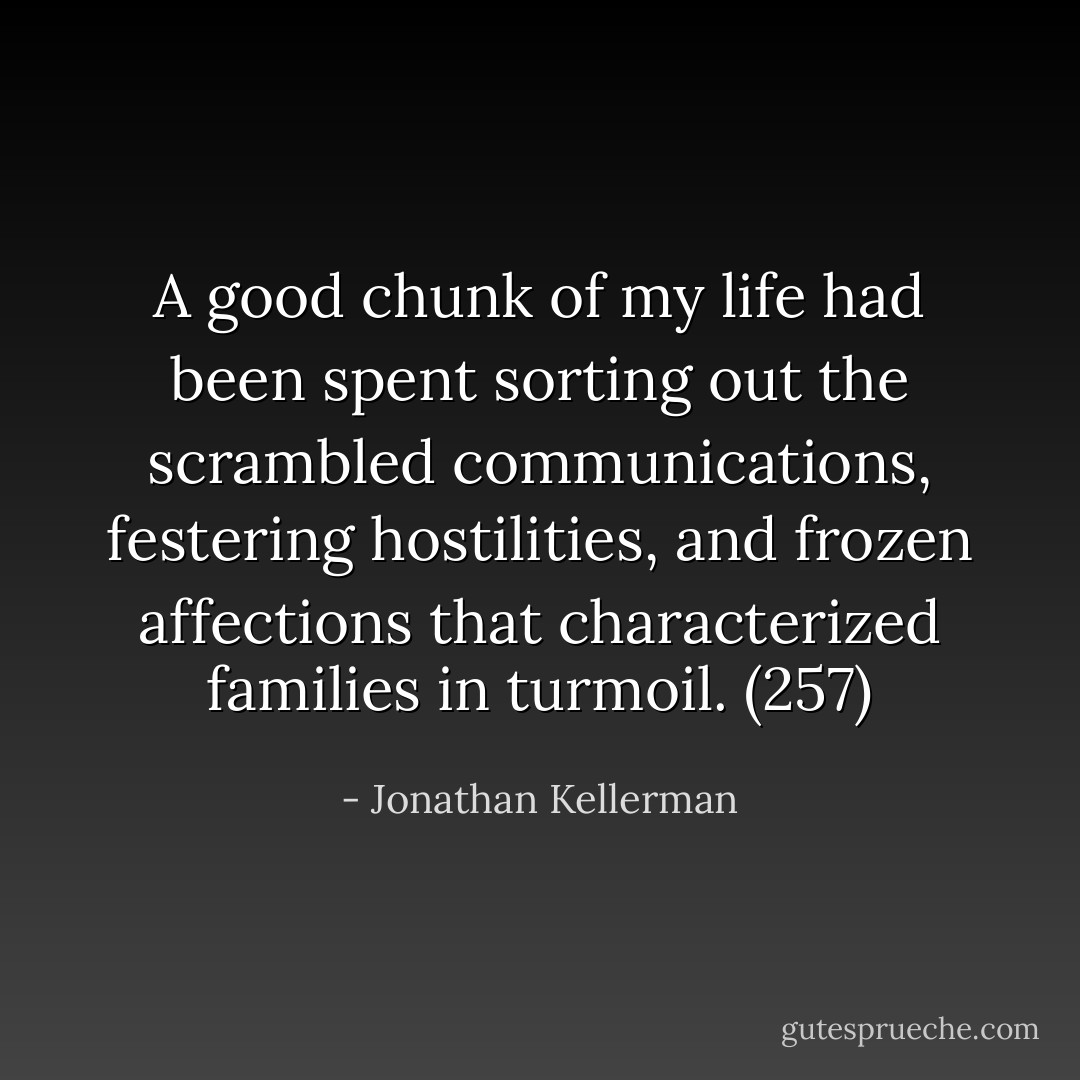A good chunk of my life had been spent sorting out the scrambled communications, festering hostilities, and frozen affections that characterized families in turmoil. (257) - Jonathan Kellerman