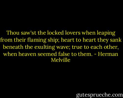 Thou saw'st the locked lovers when leaping from their flaming ship; heart to heart they sank beneath the exulting wave; true to each other, when heaven seemed false to them. - Herman Melville