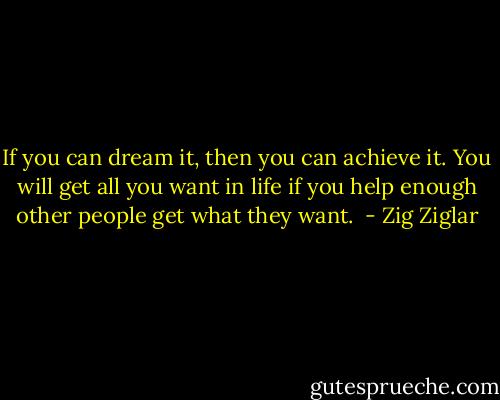 If you can dream it, then you can achieve it. You will get all you want in life if you help enough other people get what they want.  - Zig Ziglar