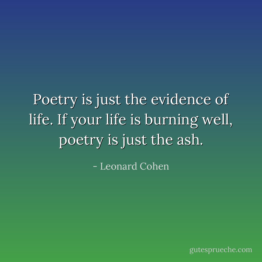 Poetry is just the evidence of life. If your life is burning well, poetry is just the ash. - Leonard Cohen