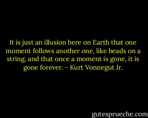 It is just an illusion here on Earth that one moment follows another one, like beads on a string, and that once a moment is gone, it is gone forever. - Kurt Vonnegut Jr.
