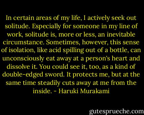 In certain areas of my life, I actively seek out solitude. Especially for someone in my line of work, solitude is, more or less, an inevitable circumstance. Sometimes, however, this sense of isolation, like acid spilling out of a bottle, can unconsciously eat away at a person's heart and dissolve it. You could see it, too, as a kind of double-edged sword. It protects me, but at the same time steadily cuts away at me from the inside. - Haruki Murakami