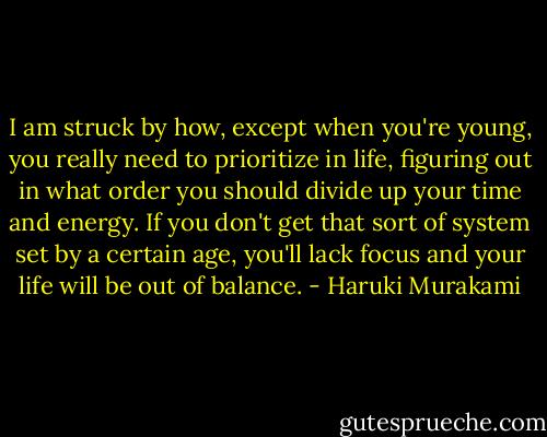 I am struck by how, except when you're young, you really need to prioritize in life, figuring out in what order you should divide up your time and energy. If you don't get that sort of system set by a certain age, you'll lack focus and your life will be out of balance. - Haruki Murakami