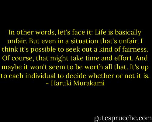 In other words, let's face it: Life is basically unfair. But even in a situation that's unfair, I think it's possible to seek out a kind of fairness. Of course, that might take time and effort. And maybe it won't seem to be worth all that. It's up to each individual to decide whether or not it is. - Haruki Murakami