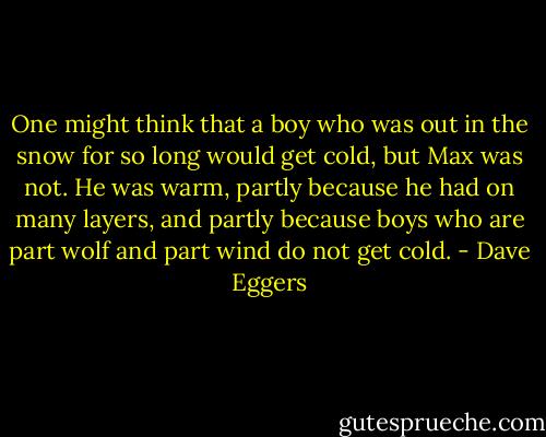 One might think that a boy who was out in the snow for so long would get cold, but Max was not. He was warm, partly because he had on many layers, and partly because boys who are part wolf and part wind do not get cold. - Dave Eggers