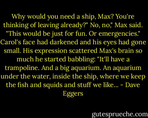 Why would you need a ship, Max? You're thinking of leaving already?"<br />No, no," Max said. "This would be just for fun. Or emergencies." Carol's face had darkened and his eyes had gone small. His expression scattered Max's brain so much he started babbling: "It'll have a trampoline. And a big aquarium. An aquarium under the water, inside the ship, where we keep the fish and squids and stuff we like... - Dave Eggers