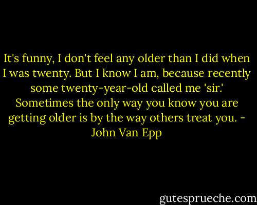 It's funny, I don't feel any older than I did when I was twenty. But I know I am, because recently some twenty-year-old called me 'sir.' Sometimes the only way you know you are getting older is by the way others treat you. - John Van Epp