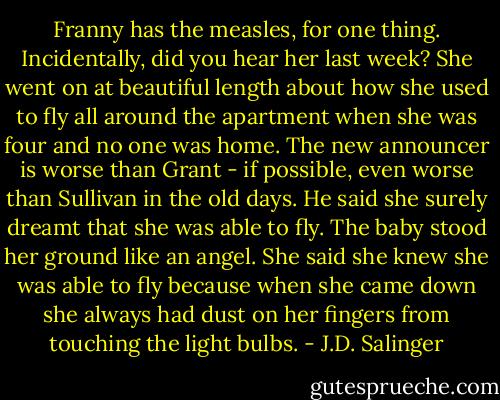 Franny has the measles, for one thing. Incidentally, did you hear her last week? She went on at beautiful length about how she used to fly all around the apartment when she was four and no one was home. The new announcer is worse than Grant - if possible, even worse than Sullivan in the old days. He said she surely dreamt that she was able to fly. The baby stood her ground like an angel. She said she knew she was able to fly because when she came down she always had dust on her fingers from touching the light bulbs. - J.D. Salinger