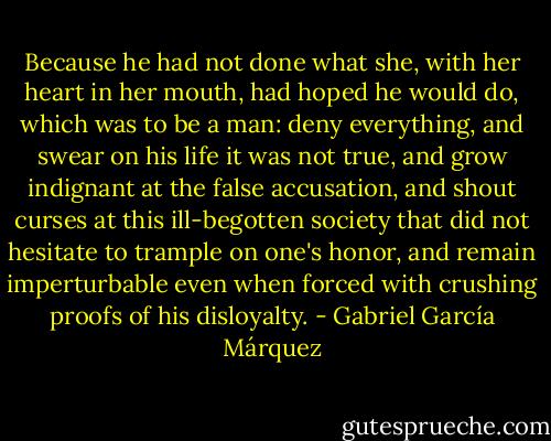 Because he had not done what she, with her heart in her mouth, had hoped he would do, which was to be a man: deny everything, and swear on his life it was not true, and grow indignant at the false accusation, and shout curses at this ill-begotten society that did not hesitate to trample on one's honor, and remain imperturbable even when forced with crushing proofs of his disloyalty. - Gabriel García Márquez