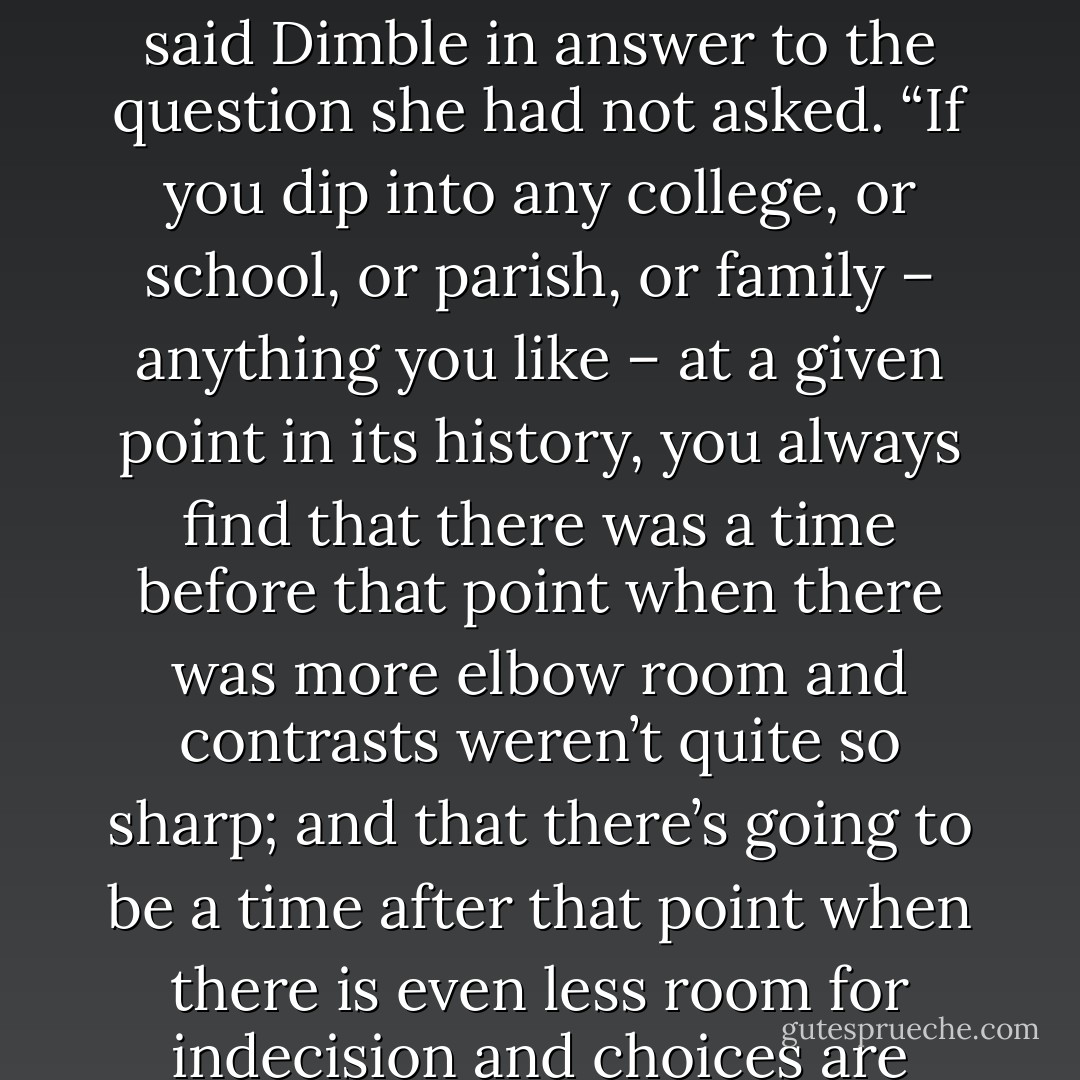Have you ever noticed,” said Dimble, “that the universe, and every bit of the universe is always hardening and narrowing and coming to a point?”<br />His wife waited as those wait who know by long experience the mental processes of the person who is talking to them.<br />“I mean this,” said Dimble in answer to the question she had not asked. “If you dip into any college, or school, or parish, or family – anything you like – at a given point in its history, you always find that there was a time before that point when there was more elbow room and contrasts weren’t quite so sharp; and that there’s going to be a time after that point when there is even less room for indecision and choices are even more momentous. Good is always getting better and bad is always getting worse: the possibilities of even apparent neutrality are always diminishing. The whole thing is sorting itself out all the time, coming to a point, getting sharper and harder. - C.S. Lewis