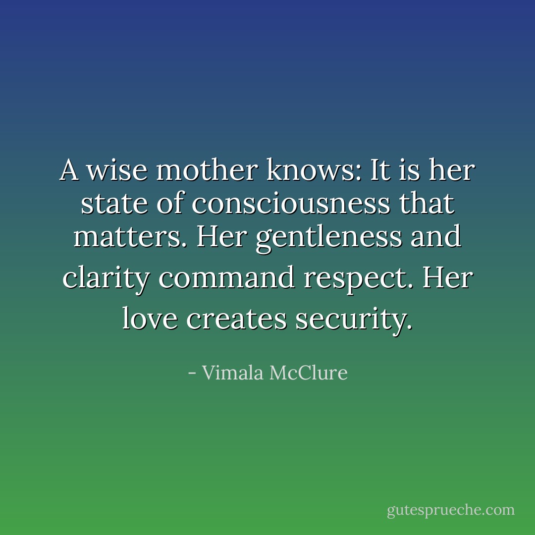 A wise mother knows: It is her state of consciousness that matters. Her gentleness and clarity command respect. Her love creates security. - Vimala McClure