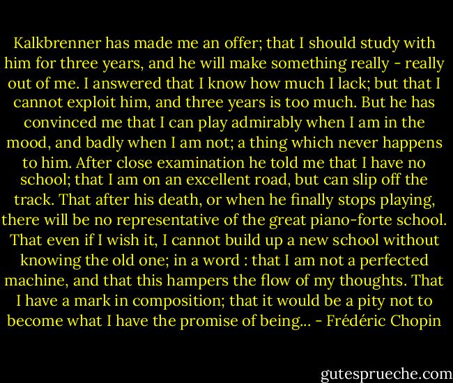 Kalkbrenner has made me an offer; that I should study with him for three years, and he will make something really - really out of me. I answered that I know how much I lack; but that I cannot exploit him, and three years is too much. But he has convinced me that I can play admirably when I am in the mood, and badly when I am not; a thing which never happens to him. After close examination he told me that I have no school; that I am on an excellent road, but can slip off the track. That after his death, or when he finally stops playing, there will be no representative of the great piano-forte school. That even if I wish it, I cannot build up a new school without knowing the old one; in a word : that I am not a perfected machine, and that this hampers the flow of my thoughts. That I have a mark in composition; that it would be a pity not to become what I have the promise of being... - Frédéric Chopin
