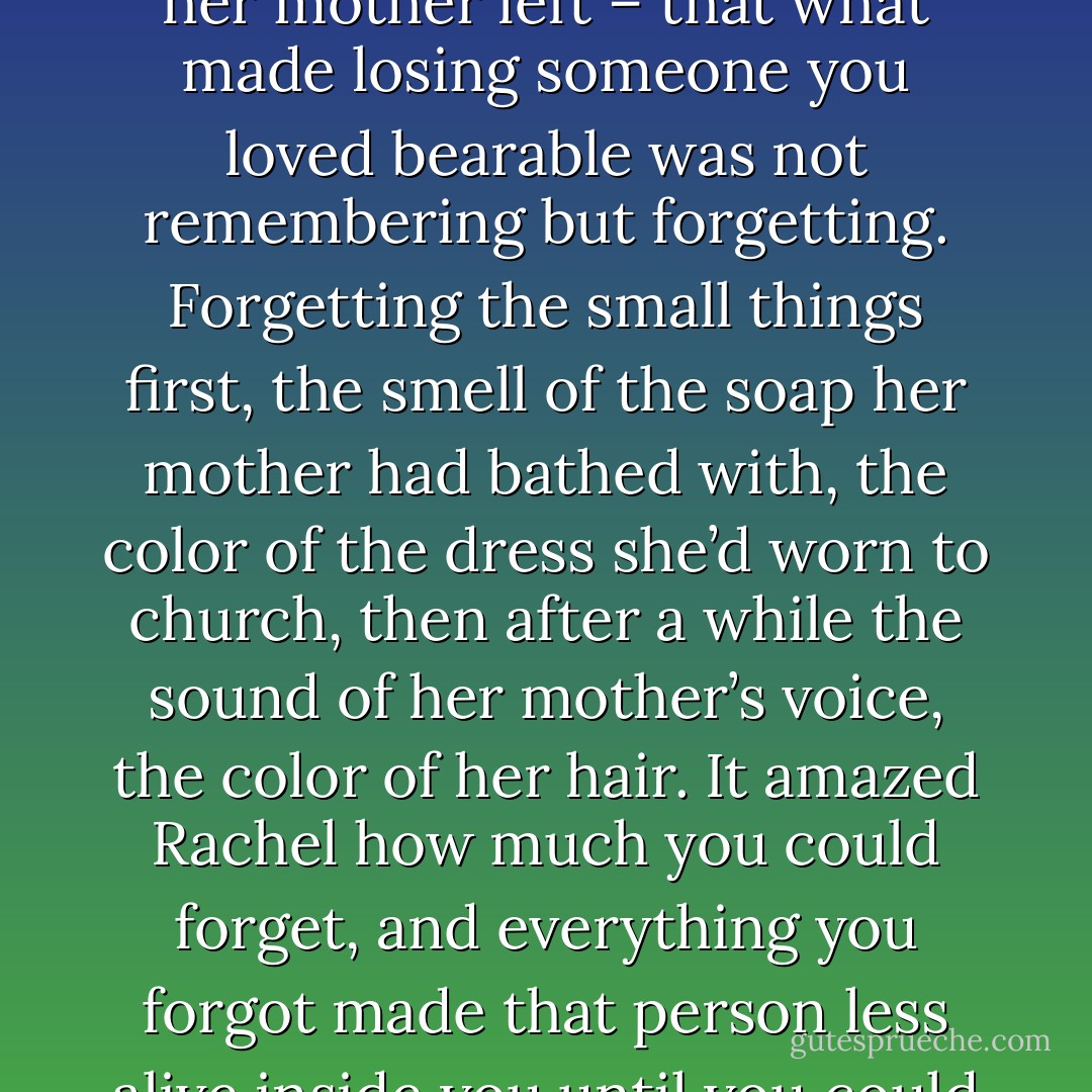 Then one morning she’d begun to feel her sorrow easing, like something jagged that had cut into her so long it had finally dulled its edges, worn itself down. That same day Rachel couldn’t remember which side her father had parted his hair on, and she’d realized again what she’d learned at five when her mother left – that what made losing someone you loved bearable was not remembering but forgetting. Forgetting the small things first, the smell of the soap her mother had bathed with, the color of the dress she’d worn to church, then after a while the sound of her mother’s voice, the color of her hair. It amazed Rachel how much you could forget, and everything you forgot made that person less alive inside you until you could finally endure it. After more time passed you could let yourself remember, even want to remember. But even then what you felt those first days could return and remind you the grief that was still there, like old barbed wire embedded in a tree’s heartwood. - Ron Rash