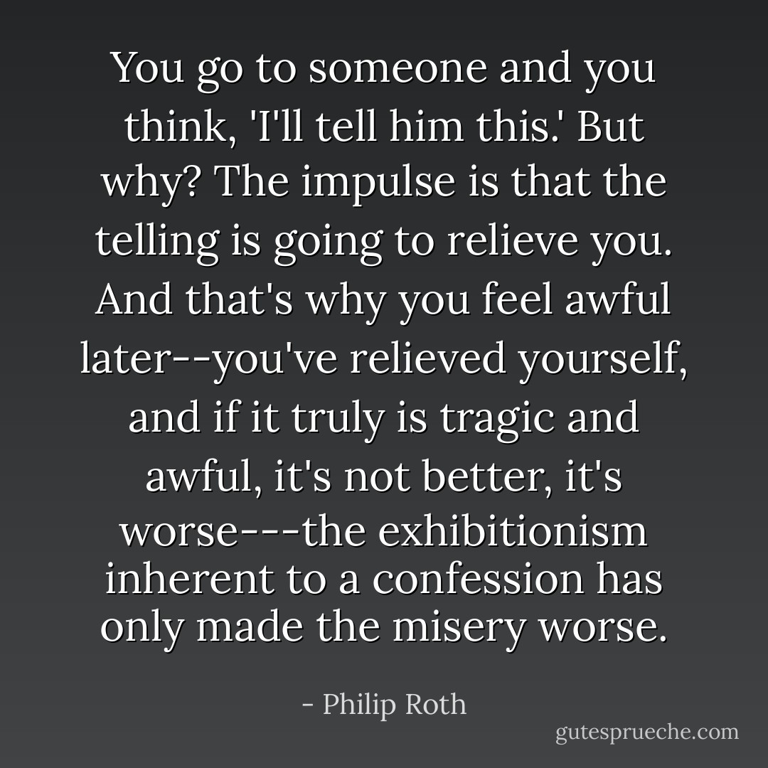 You go to someone and you think, 'I'll tell him this.' But why? The impulse is that the telling is going to relieve you. And that's why you feel awful later--you've relieved yourself, and if it truly is tragic and awful, it's not better, it's worse---the exhibitionism inherent to a confession has only made the misery worse. - Philip Roth