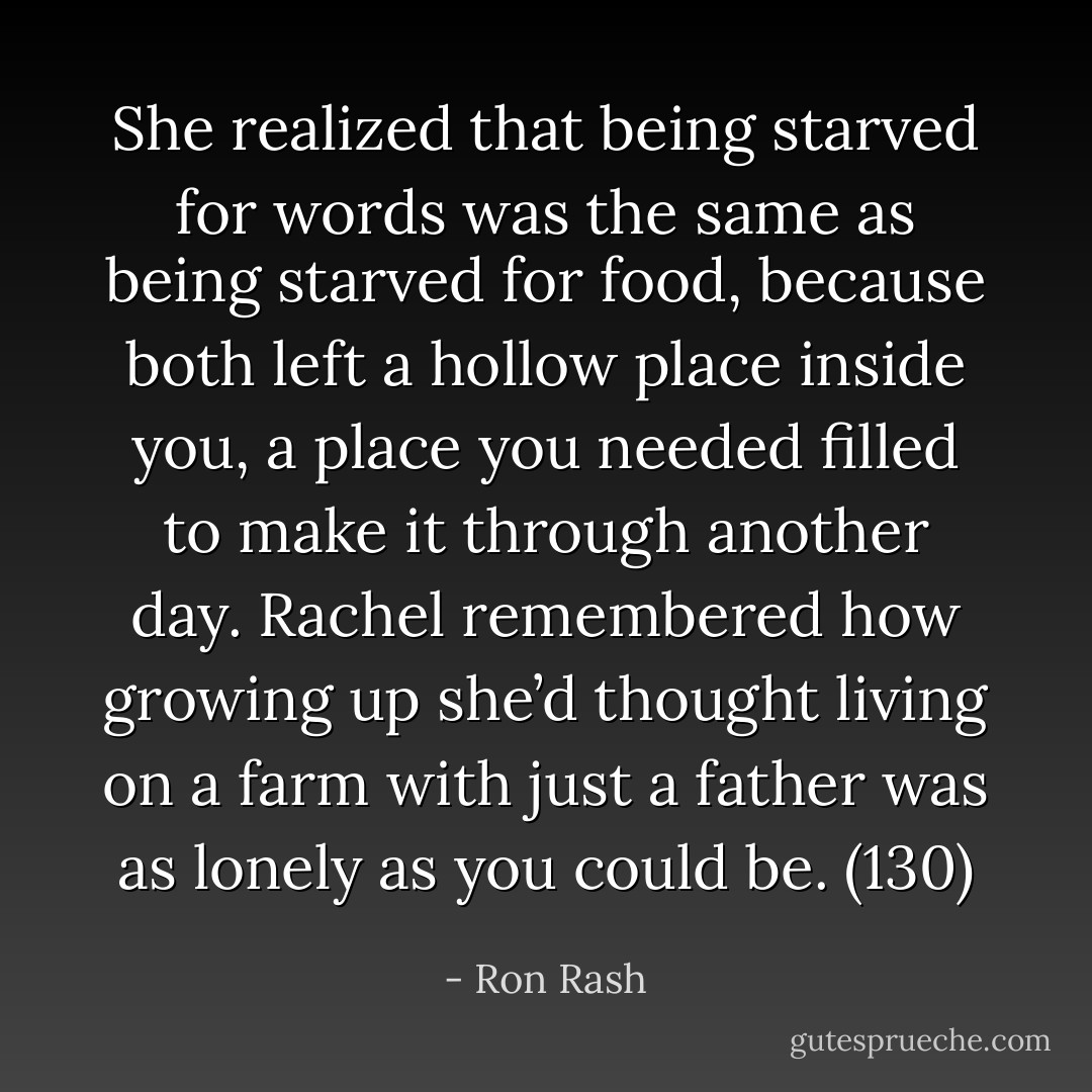 She realized that being starved for words was the same as being starved for food, because both left a hollow place inside you, a place you needed filled to make it through another day. Rachel remembered how growing up she’d thought living on a farm with just a father was as lonely as you could be. (130) - Ron Rash