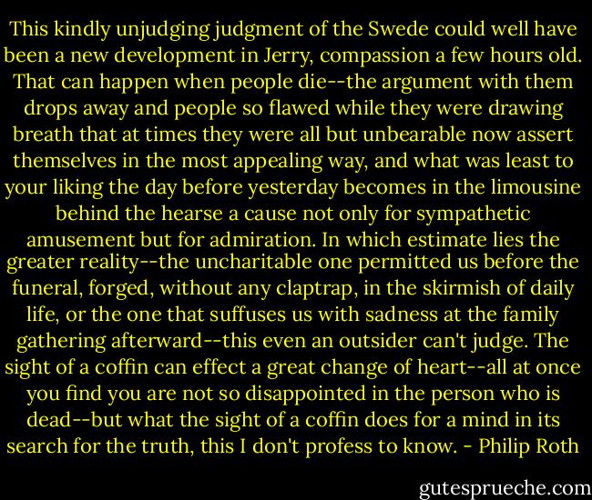 This kindly unjudging judgment of the Swede could well have been a new development in Jerry, compassion a few hours old. That can happen when people die--the argument with them drops away and people so flawed while they were drawing breath that at times they were all but unbearable now assert themselves in the most appealing way, and what was least to your liking the day before yesterday becomes in the limousine behind the hearse a cause not only for sympathetic amusement but for admiration. In which estimate lies the greater reality--the uncharitable one permitted us before the funeral, forged, without any claptrap, in the skirmish of daily life, or the one that suffuses us with sadness at the family gathering afterward--this even an outsider can't judge. The sight of a coffin can effect a great change of heart--all at once you find you are not so disappointed in the person who is dead--but what the sight of a coffin does for a mind in its search for the truth, this I don't profess to know. - Philip Roth