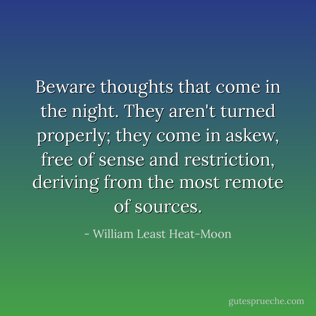 Beware thoughts that come in the night. They aren't turned properly; they come in askew, free of sense and restriction, deriving from the most remote of sources. - William Least Heat-Moon