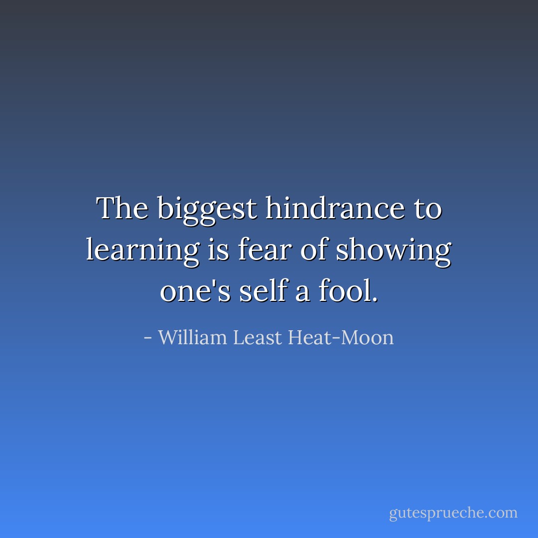 The biggest hindrance to learning is fear of showing one's self a fool. - William Least Heat-Moon