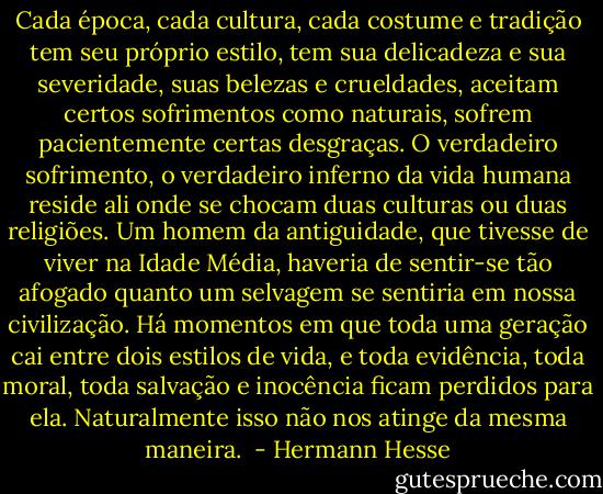 Cada época, cada cultura, cada costume e tradição tem seu próprio estilo, tem sua delicadeza e sua severidade, suas belezas e crueldades, aceitam certos sofrimentos como naturais, sofrem pacientemente certas desgraças. O verdadeiro sofrimento, o verdadeiro inferno da vida humana reside ali onde se chocam duas culturas ou duas religiões. Um homem da antiguidade, que tivesse de viver na Idade Média, haveria de sentir-se tão afogado quanto um selvagem se sentiria em nossa civilização. Há momentos em que toda uma geração cai entre dois estilos de vida, e toda evidência, toda moral, toda salvação e inocência ficam perdidos para ela. Naturalmente isso não nos atinge da mesma maneira.  - Hermann Hesse