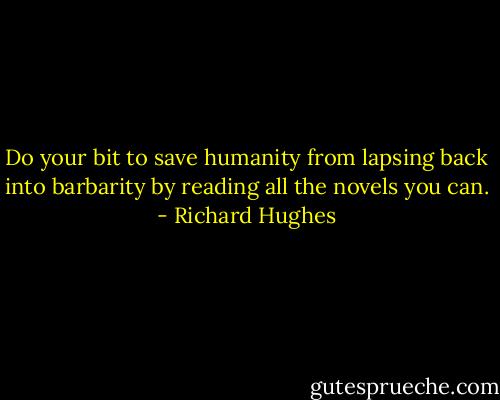 Do your bit to save humanity from lapsing back into barbarity by reading all the novels you can. - Richard Hughes