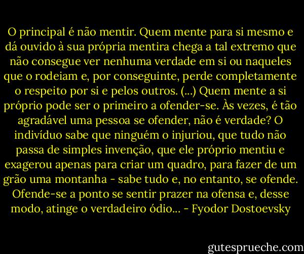 O principal é não mentir. Quem mente para si mesmo e dá ouvido à sua própria mentira chega a tal extremo que não consegue ver nenhuma verdade em si ou naqueles que o rodeiam e, por conseguinte, perde completamente o respeito por si e pelos outros. (...) Quem mente a si próprio pode ser o primeiro a ofender-se. Às vezes, é tão agradável uma pessoa se ofender, não é verdade? O indivíduo sabe que ninguém o injuriou, que tudo não passa de simples invenção, que ele próprio mentiu e exagerou apenas para criar um quadro, para fazer de um grão uma montanha - sabe tudo e, no entanto, se ofende. Ofende-se a ponto se sentir prazer na ofensa e, desse modo, atinge o verdadeiro ódio... - Fyodor Dostoevsky