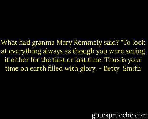 What had granma Mary Rommely said? "To look at everything always as though you were seeing it either for the first or last time: Thus is your time on earth filled with glory. - Betty  Smith