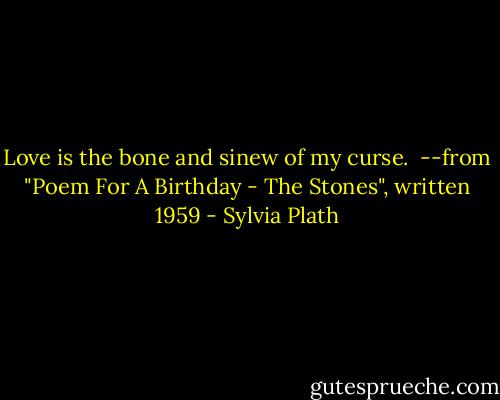 Love is the bone and sinew of my curse.<br /><br />--from "Poem For A Birthday - The Stones", written 1959 - Sylvia Plath