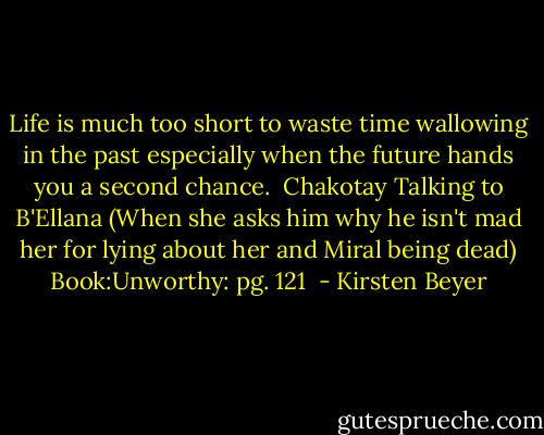 Life is much too short to waste time wallowing in the past especially when the future hands you a second chance.<br /><br />Chakotay Talking to B'Ellana (When she asks him why he isn't mad her for lying about her and Miral being dead)<br />Book:Unworthy: pg. 121  - Kirsten Beyer