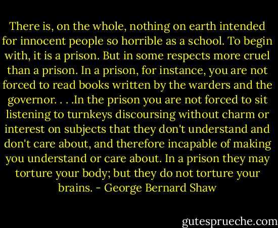 There is, on the whole, nothing on earth intended for innocent people so horrible as a school. To begin with, it is a prison. But in some respects more cruel than a prison. In a prison, for instance, you are not forced to read books written by the warders and the governor. . . .In the prison you are not forced to sit listening to turnkeys discoursing without charm or interest on subjects that they don't understand and don't care about, and therefore incapable of making you understand or care about. In a prison they may torture your body; but they do not torture your brains. - George Bernard Shaw