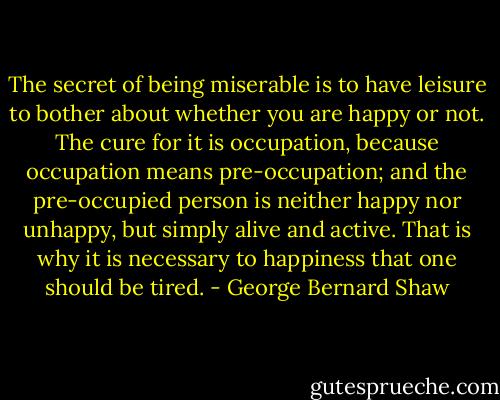 The secret of being miserable is to have leisure to bother about whether you are happy or not. The cure for it is occupation, because occupation means pre-occupation; and the pre-occupied person is neither happy nor unhappy, but simply alive and active. That is why it is necessary to happiness that one should be tired. - George Bernard Shaw