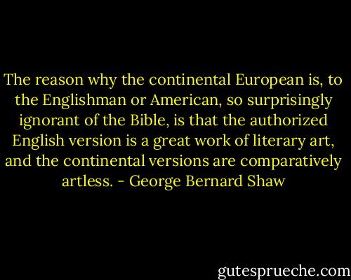 The reason why the continental European is, to the Englishman or American, so surprisingly ignorant of the Bible, is that the authorized English version is a great work of literary art, and the continental versions are comparatively artless. - George Bernard Shaw