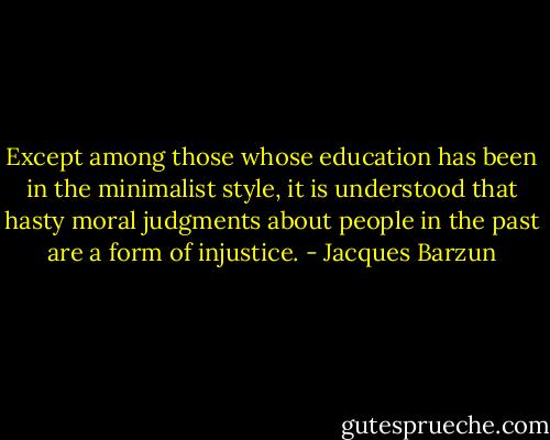 Except among those whose education has been in the minimalist style, it is understood that hasty moral judgments about people in the past are a form of injustice. - Jacques Barzun