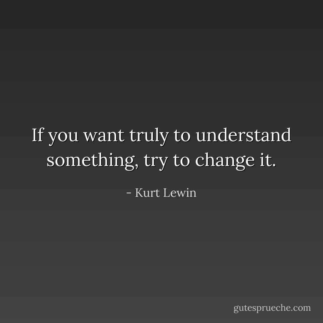 If you want truly to understand something, try to change it. - Kurt Lewin