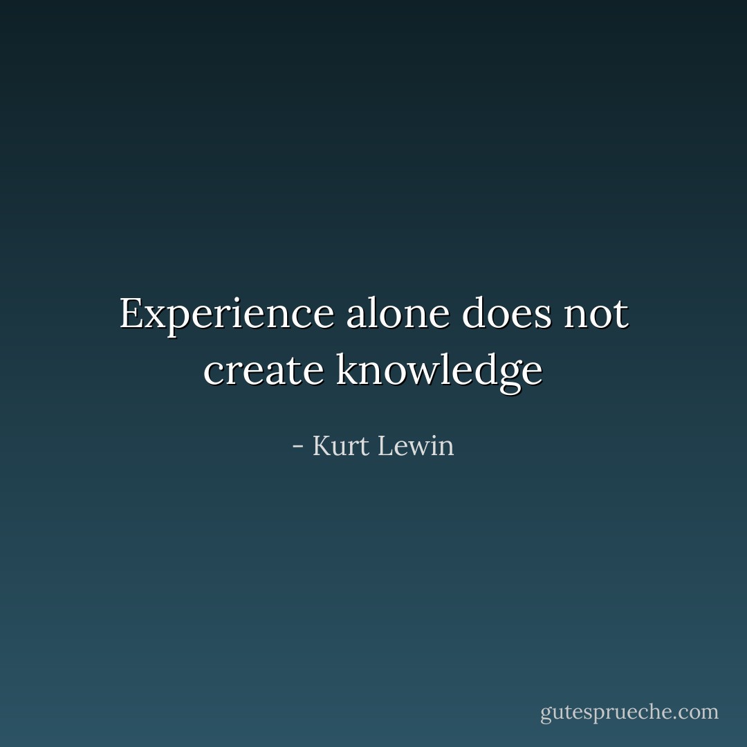 Experience alone does not create knowledge - Kurt Lewin