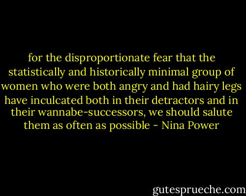 for the disproportionate fear that the statistically and historically minimal group of women who were both angry and had hairy legs have inculcated both in their detractors and in their wannabe-successors, we should salute them as often as possible - Nina Power