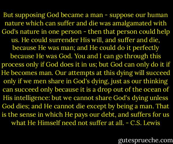 But supposing God became a man - suppose our human nature which can suffer and die was amalgamated with God's nature in one person - then that person could help us. He could surrender His will, and suffer and die, because He was man; and He could do it perfectly because He was God. You and I can go through this process only if God does it in us; but God can only do it if He becomes man. Our attempts at this dying will succeed only if we men share in God's dying, just as our thinking can succeed only because it is a drop out of the ocean of His intelligence: but we cannot share God's dying unless God dies; and He cannot die except by being a man. That is the sense in which He pays our debt, and suffers for us what He Himself need not suffer at all. - C.S. Lewis